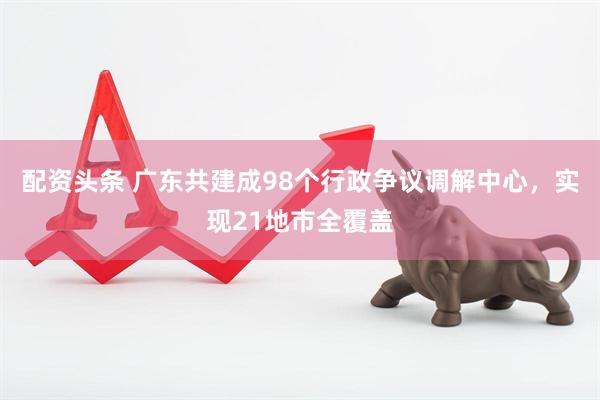 配资头条 广东共建成98个行政争议调解中心，实现21地市全覆盖