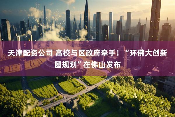 天津配资公司 高校与区政府牵手！“环佛大创新圈规划”在佛山发布