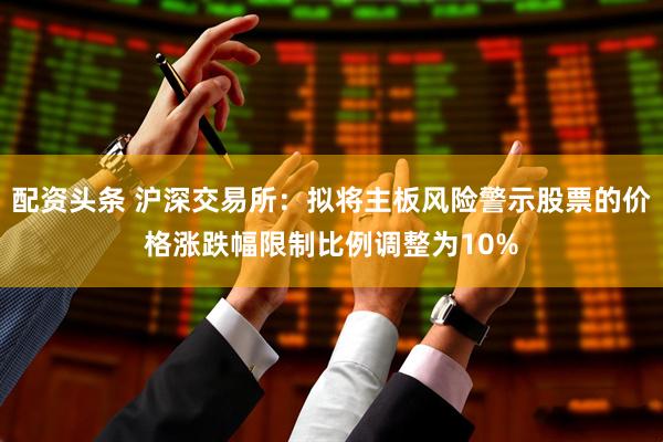配资头条 沪深交易所：拟将主板风险警示股票的价格涨跌幅限制比例调整为10%