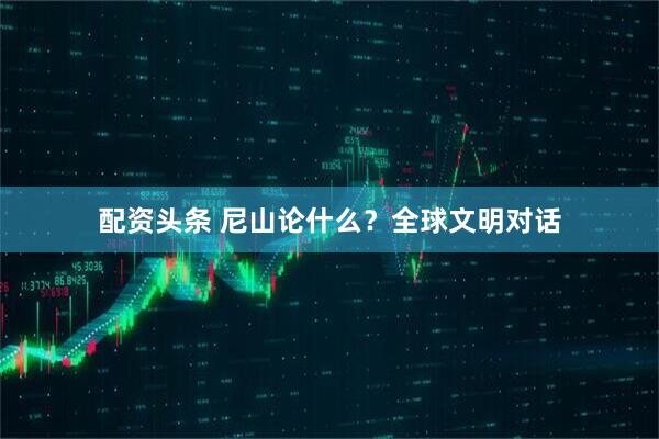 配资头条 尼山论什么？全球文明对话