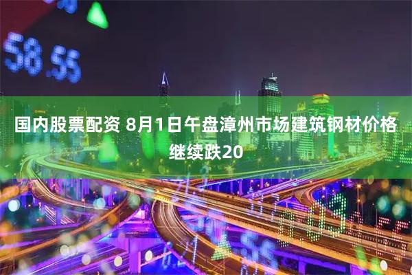 国内股票配资 8月1日午盘漳州市场建筑钢材价格继续跌20
