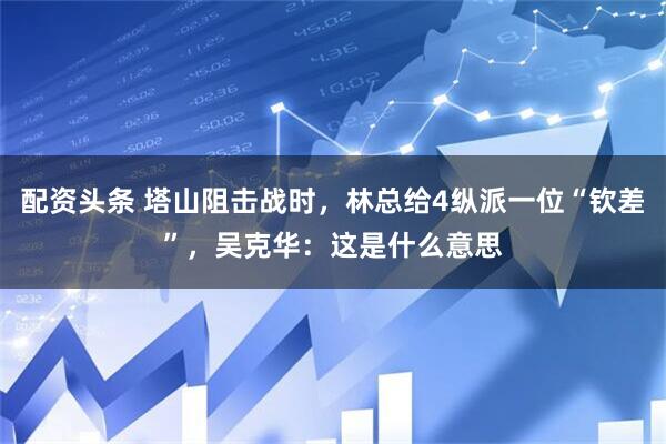 配资头条 塔山阻击战时，林总给4纵派一位“钦差”，吴克华：这是什么意思