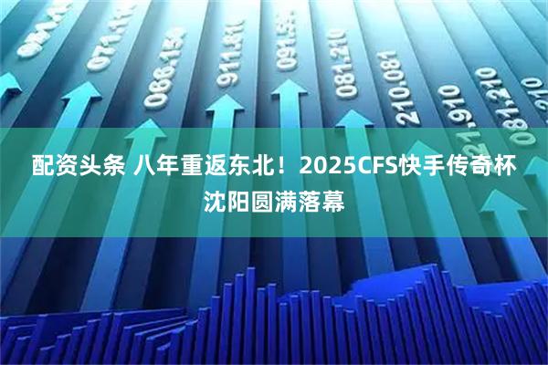 配资头条 八年重返东北！2025CFS快手传奇杯沈阳圆满落幕