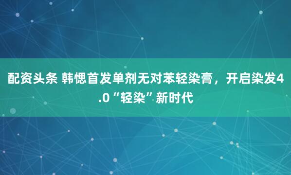 配资头条 韩愢首发单剂无对苯轻染膏，开启染发4.0“轻染”新时代
