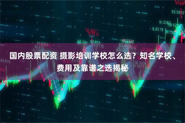 国内股票配资 摄影培训学校怎么选？知名学校、费用及靠谱之选揭秘