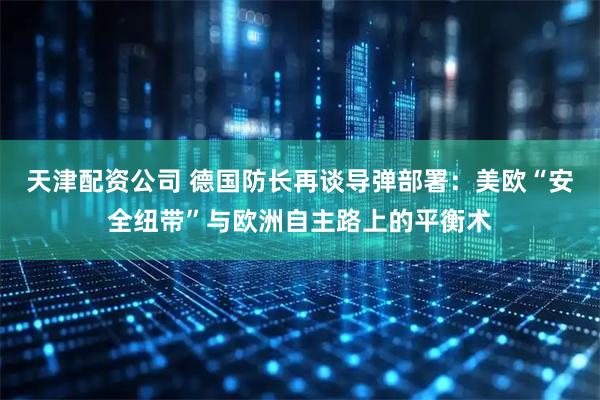 天津配资公司 德国防长再谈导弹部署：美欧“安全纽带”与欧洲自主路上的平衡术