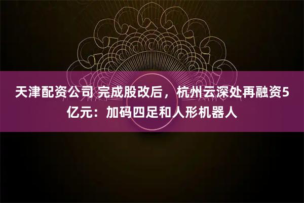 天津配资公司 完成股改后，杭州云深处再融资5亿元：加码四足和人形机器人