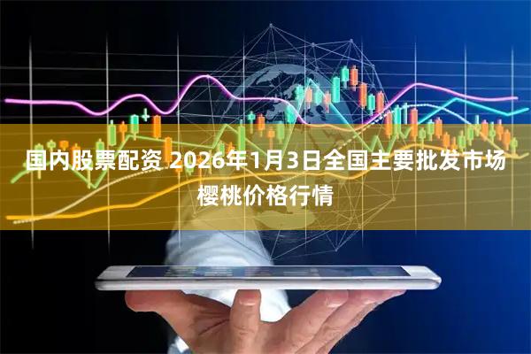 国内股票配资 2026年1月3日全国主要批发市场樱桃价格行情