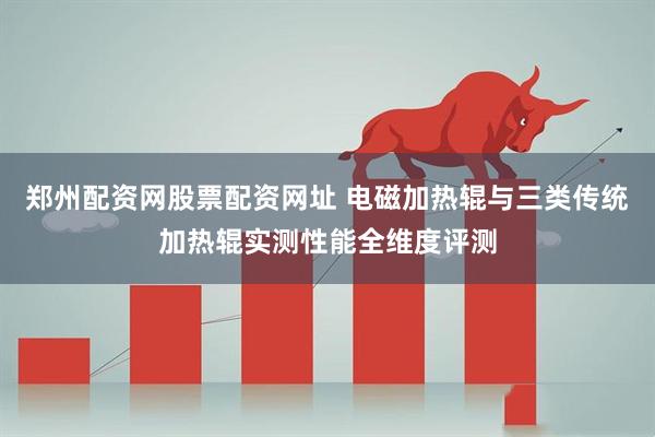 郑州配资网股票配资网址 电磁加热辊与三类传统加热辊实测性能全维度评测